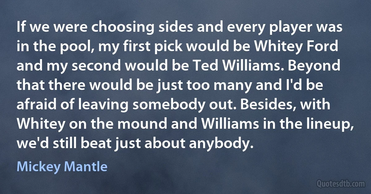 If we were choosing sides and every player was in the pool, my first pick would be Whitey Ford and my second would be Ted Williams. Beyond that there would be just too many and I'd be afraid of leaving somebody out. Besides, with Whitey on the mound and Williams in the lineup, we'd still beat just about anybody. (Mickey Mantle)