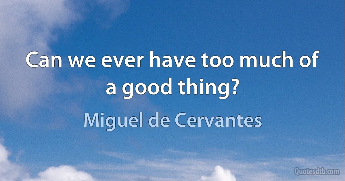 Can we ever have too much of a good thing? (Miguel de Cervantes)