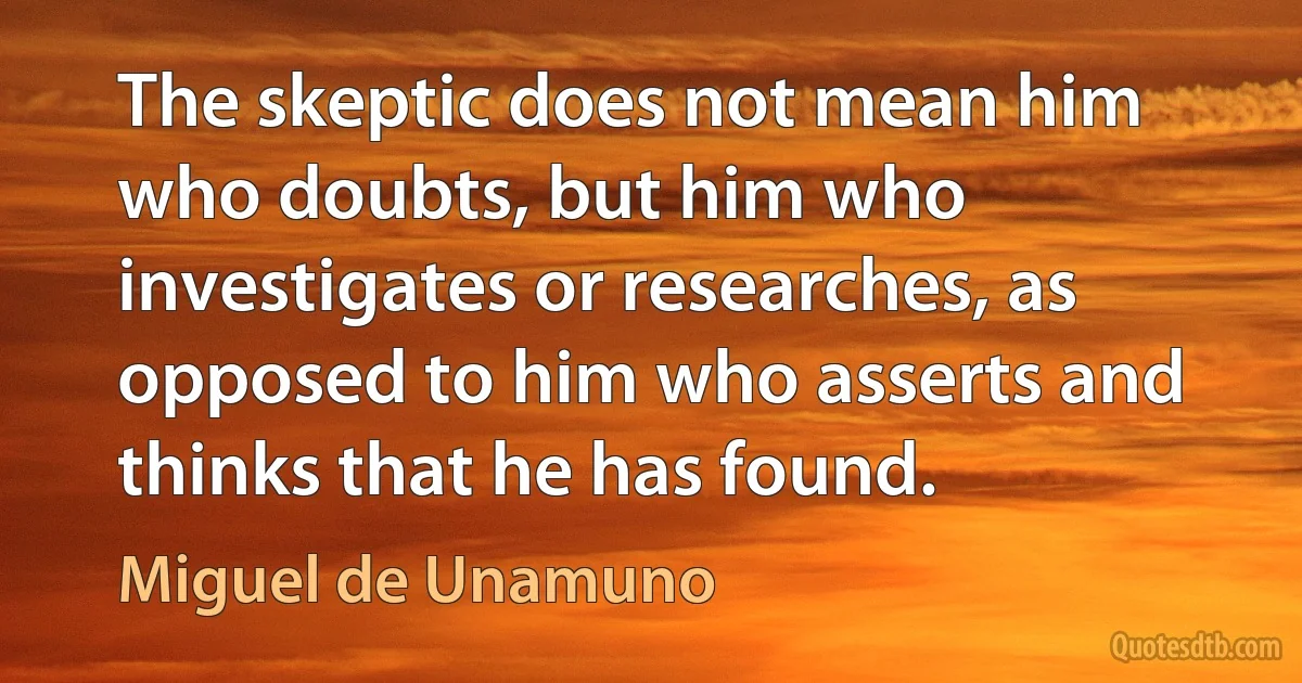 The skeptic does not mean him who doubts, but him who investigates or researches, as opposed to him who asserts and thinks that he has found. (Miguel de Unamuno)