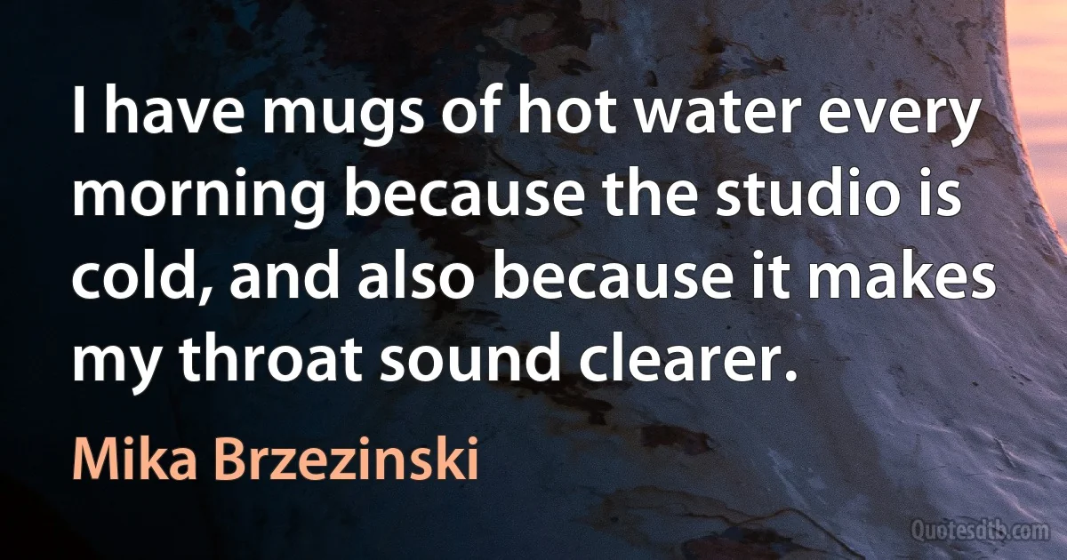 I have mugs of hot water every morning because the studio is cold, and also because it makes my throat sound clearer. (Mika Brzezinski)