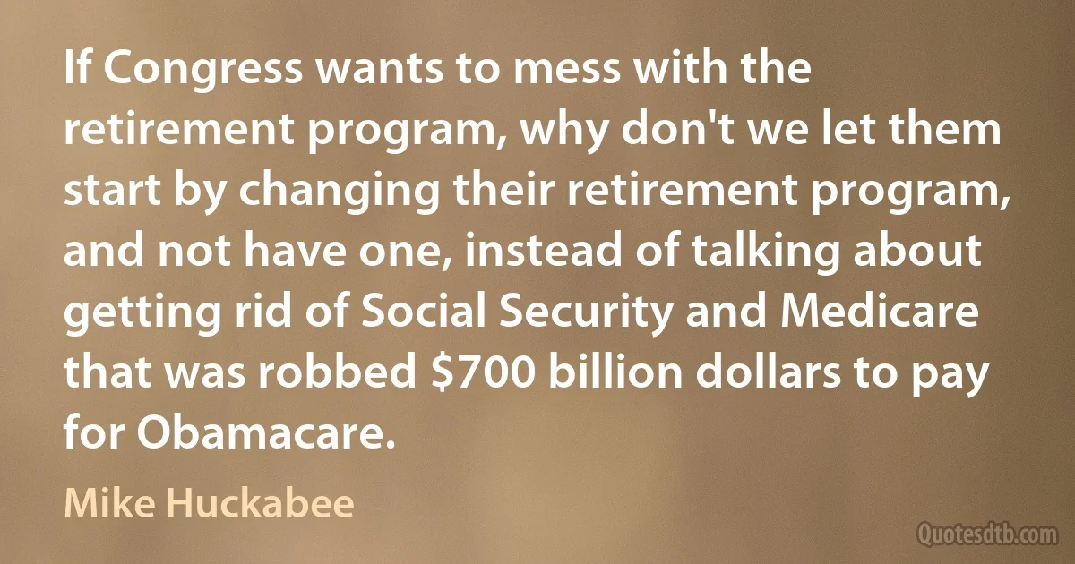 If Congress wants to mess with the retirement program, why don't we let them start by changing their retirement program, and not have one, instead of talking about getting rid of Social Security and Medicare that was robbed $700 billion dollars to pay for Obamacare. (Mike Huckabee)