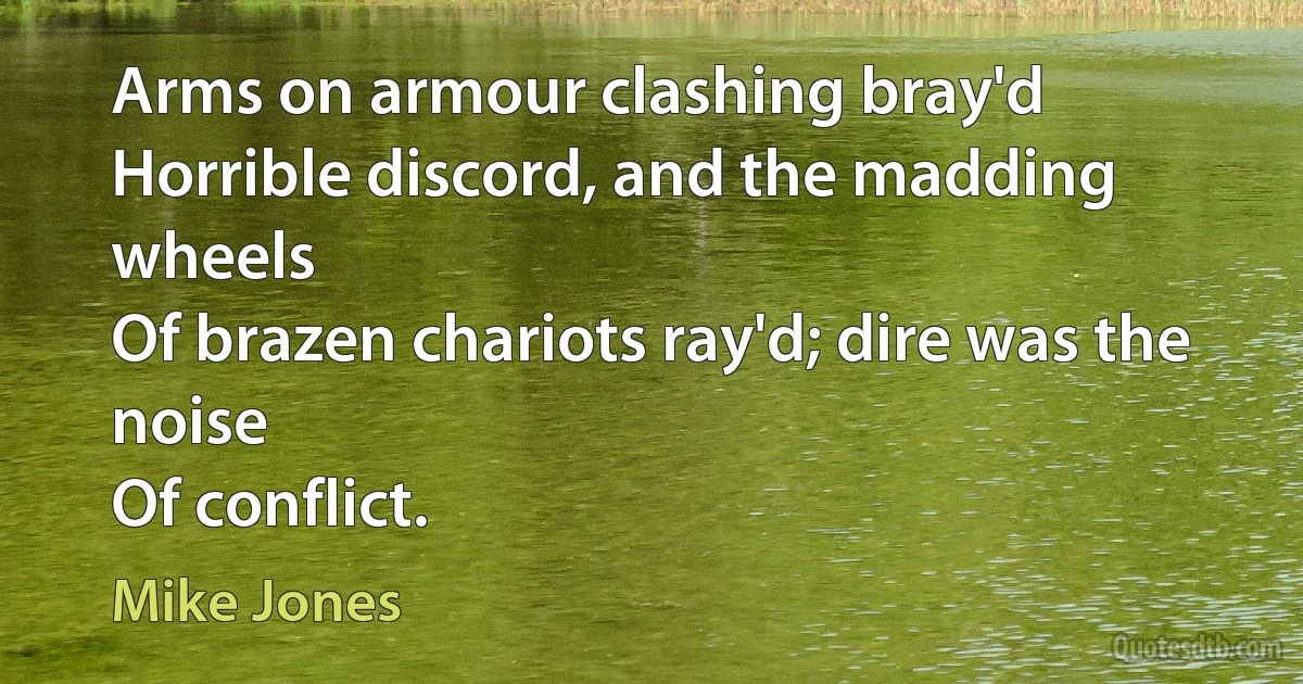 Arms on armour clashing bray'd
Horrible discord, and the madding wheels
Of brazen chariots ray'd; dire was the noise
Of conflict. (Mike Jones)