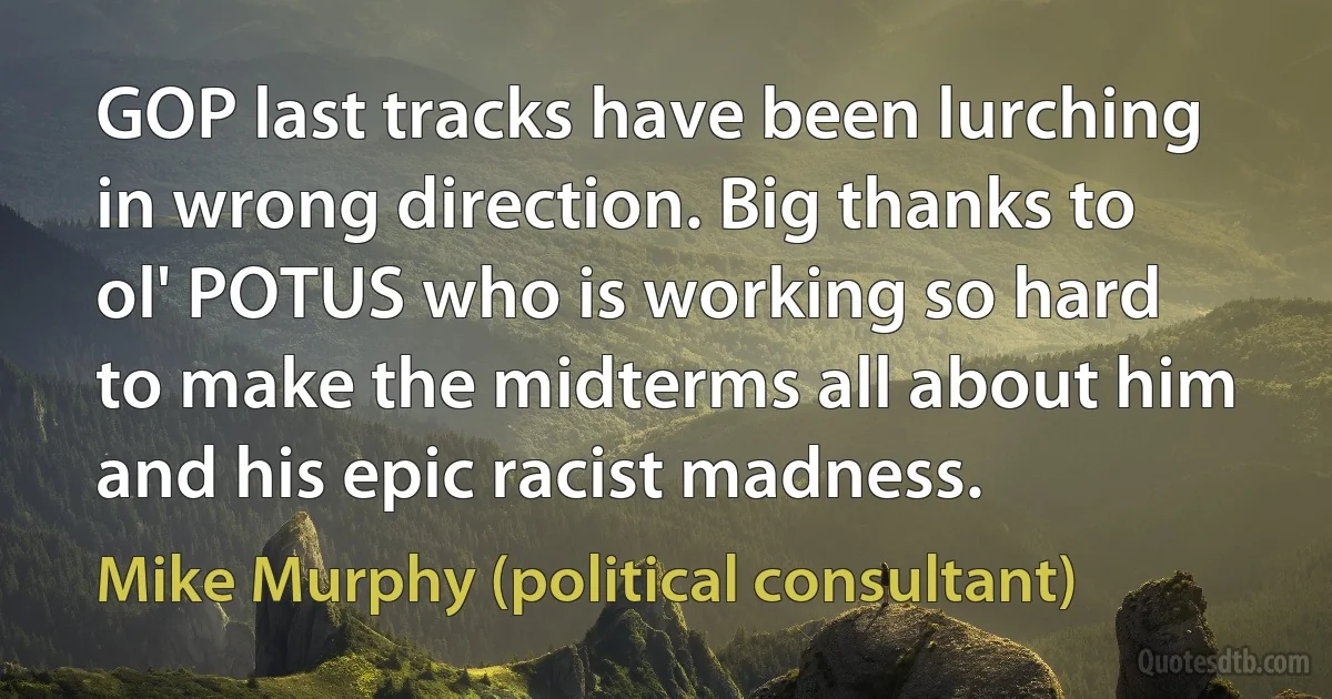 GOP last tracks have been lurching in wrong direction. Big thanks to ol' POTUS who is working so hard to make the midterms all about him and his epic racist madness. (Mike Murphy (political consultant))