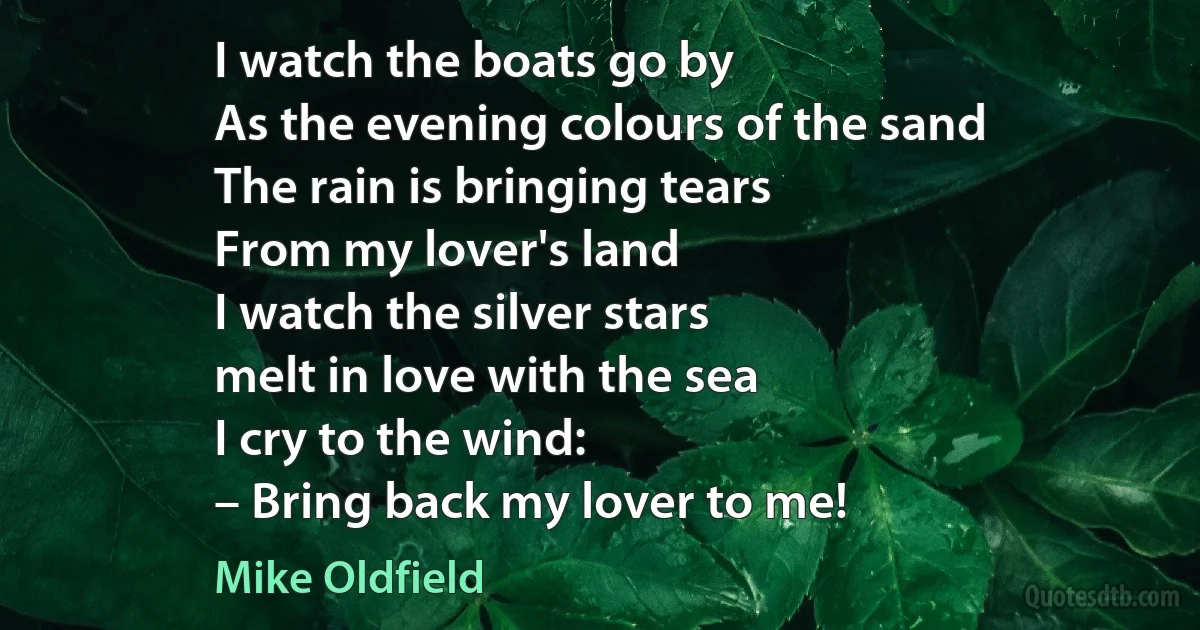 I watch the boats go by
As the evening colours of the sand
The rain is bringing tears
From my lover's land
I watch the silver stars
melt in love with the sea
I cry to the wind:
– Bring back my lover to me! (Mike Oldfield)