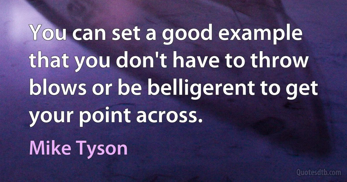 You can set a good example that you don't have to throw blows or be belligerent to get your point across. (Mike Tyson)