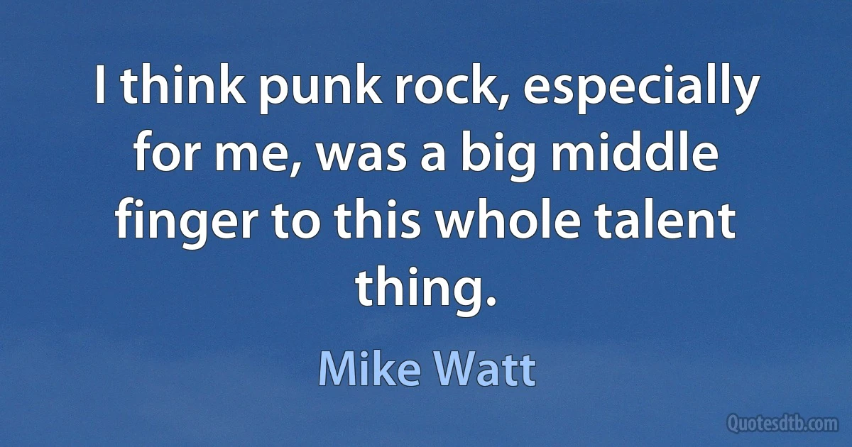 I think punk rock, especially for me, was a big middle finger to this whole talent thing. (Mike Watt)