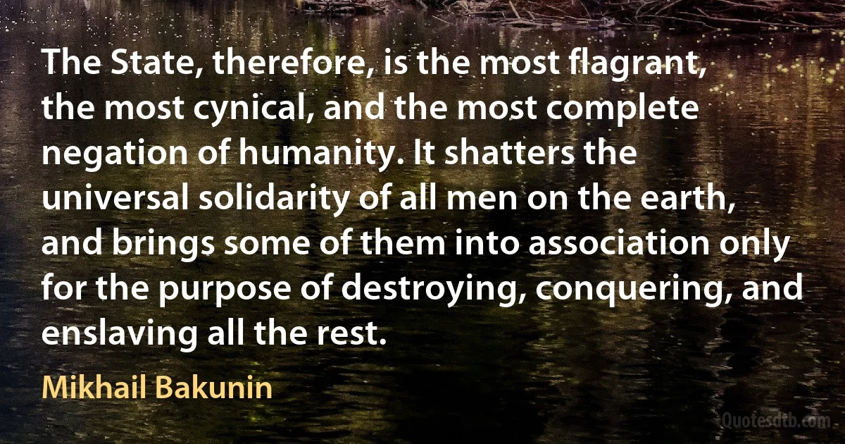 The State, therefore, is the most flagrant, the most cynical, and the most complete negation of humanity. It shatters the universal solidarity of all men on the earth, and brings some of them into association only for the purpose of destroying, conquering, and enslaving all the rest. (Mikhail Bakunin)