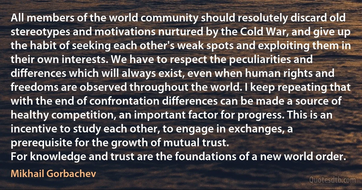 All members of the world community should resolutely discard old stereotypes and motivations nurtured by the Cold War, and give up the habit of seeking each other's weak spots and exploiting them in their own interests. We have to respect the peculiarities and differences which will always exist, even when human rights and freedoms are observed throughout the world. I keep repeating that with the end of confrontation differences can be made a source of healthy competition, an important factor for progress. This is an incentive to study each other, to engage in exchanges, a prerequisite for the growth of mutual trust.
For knowledge and trust are the foundations of a new world order. (Mikhail Gorbachev)