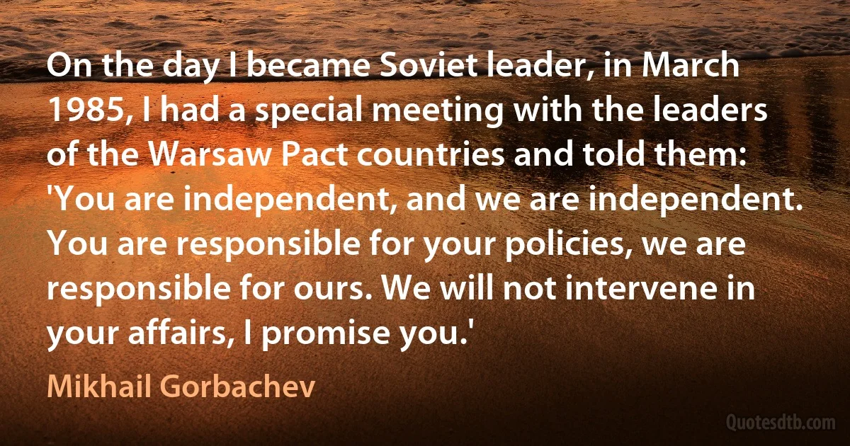 On the day I became Soviet leader, in March 1985, I had a special meeting with the leaders of the Warsaw Pact countries and told them: 'You are independent, and we are independent. You are responsible for your policies, we are responsible for ours. We will not intervene in your affairs, I promise you.' (Mikhail Gorbachev)