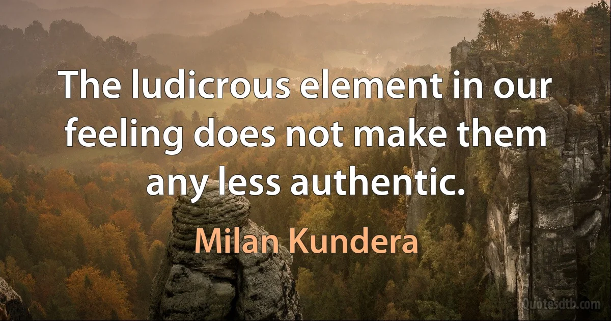 The ludicrous element in our feeling does not make them any less authentic. (Milan Kundera)