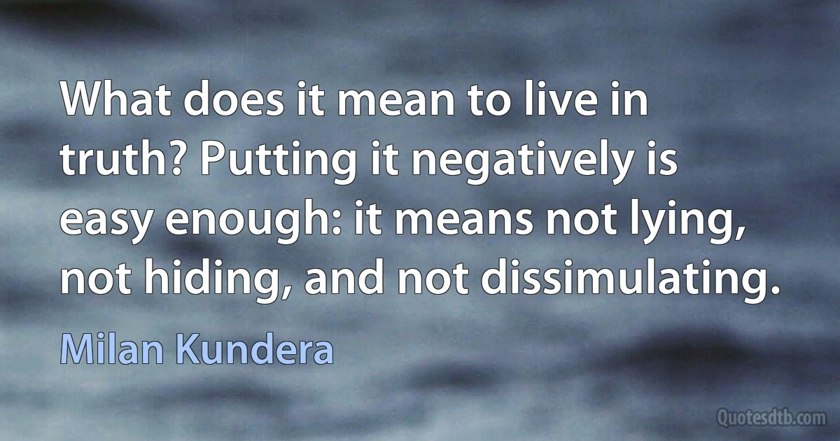 What does it mean to live in truth? Putting it negatively is easy enough: it means not lying, not hiding, and not dissimulating. (Milan Kundera)