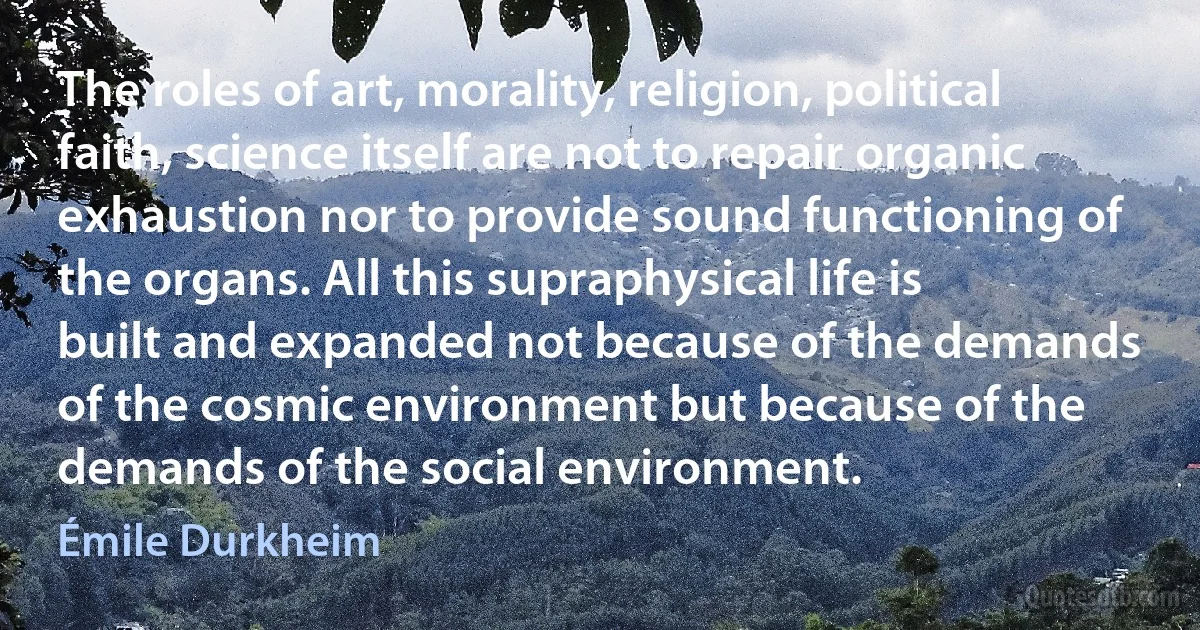 The roles of art, morality, religion, political faith, science itself are not to repair organic exhaustion nor to provide sound functioning of the organs. All this supraphysical life is built and expanded not because of the demands of the cosmic environment but because of the demands of the social environment. (Émile Durkheim)