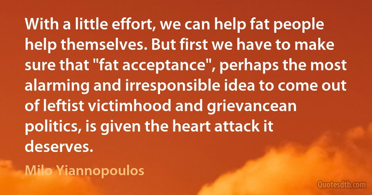 With a little effort, we can help fat people help themselves. But first we have to make sure that "fat acceptance", perhaps the most alarming and irresponsible idea to come out of leftist victimhood and grievancean politics, is given the heart attack it deserves. (Milo Yiannopoulos)