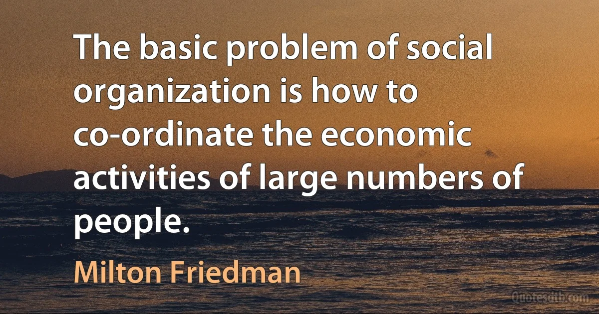 The basic problem of social organization is how to co-ordinate the economic activities of large numbers of people. (Milton Friedman)