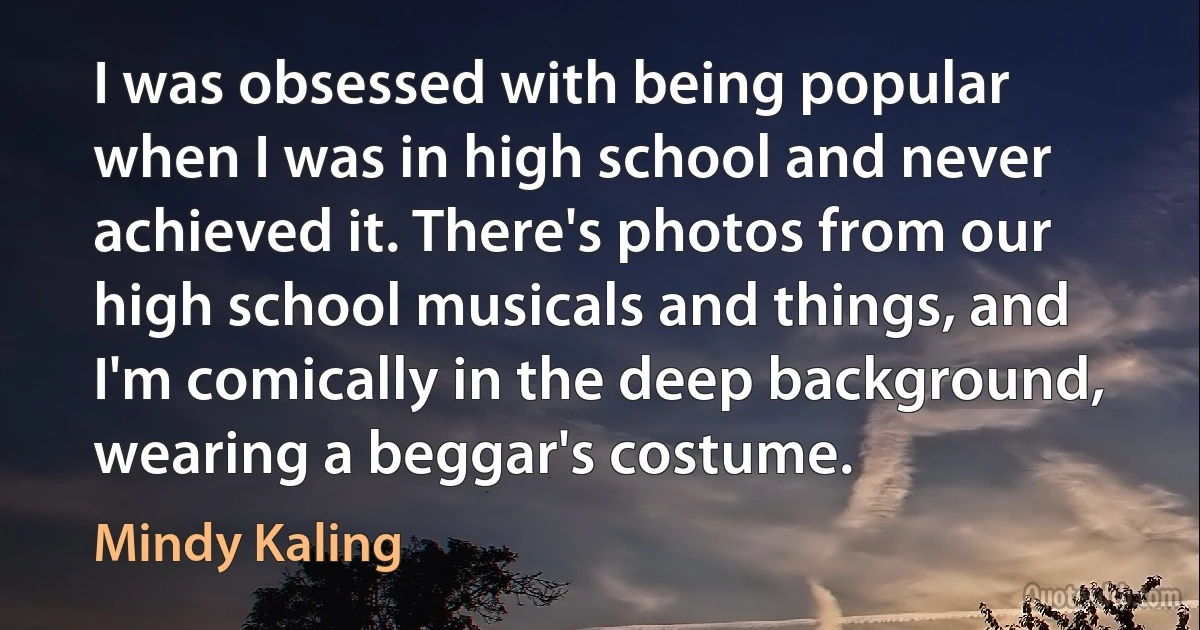 I was obsessed with being popular when I was in high school and never achieved it. There's photos from our high school musicals and things, and I'm comically in the deep background, wearing a beggar's costume. (Mindy Kaling)