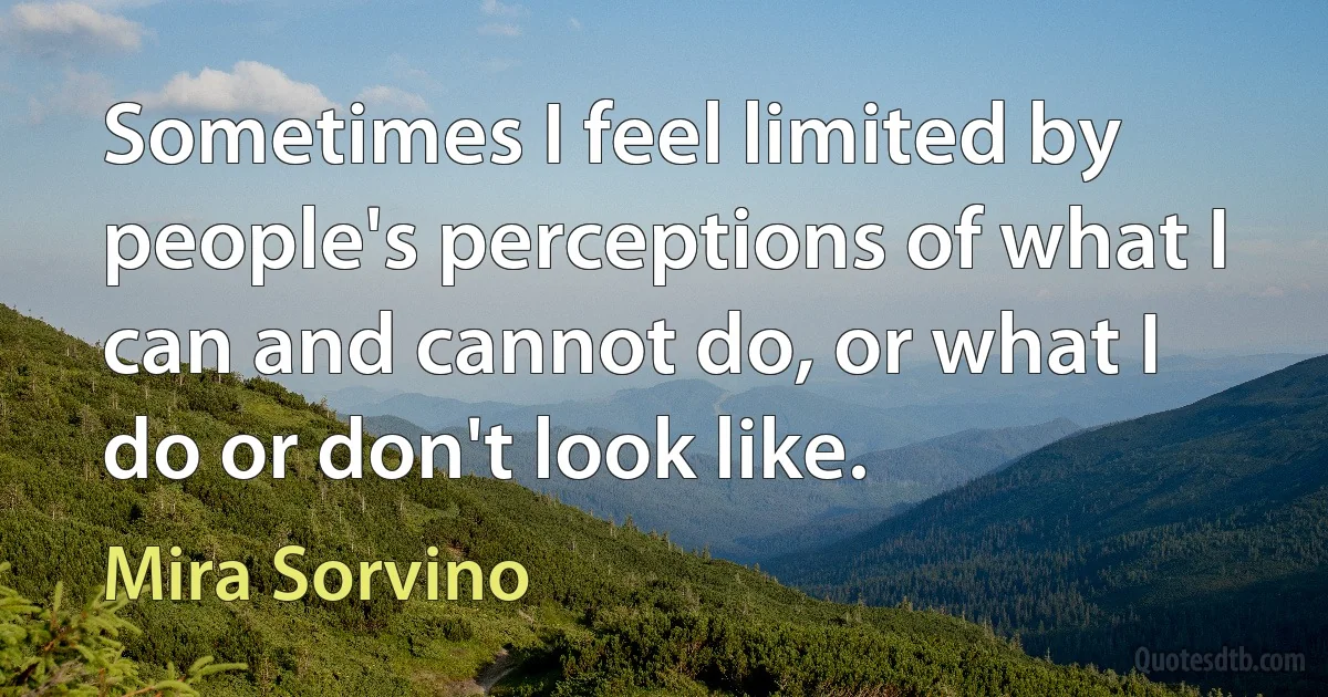 Sometimes I feel limited by people's perceptions of what I can and cannot do, or what I do or don't look like. (Mira Sorvino)