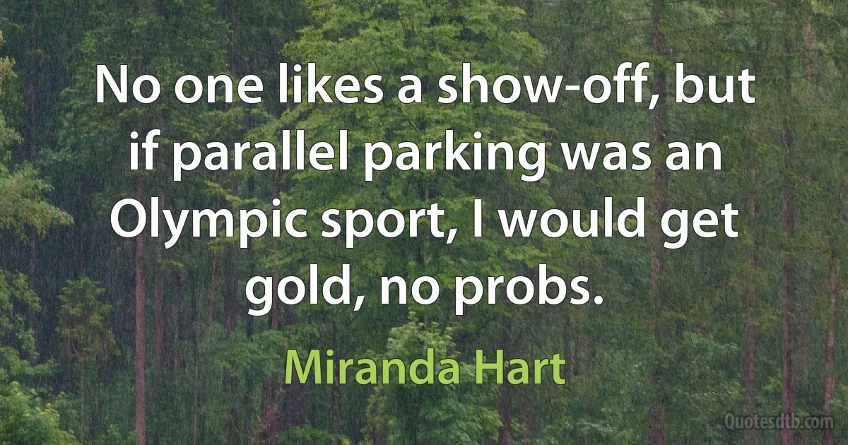 No one likes a show-off, but if parallel parking was an Olympic sport, I would get gold, no probs. (Miranda Hart)