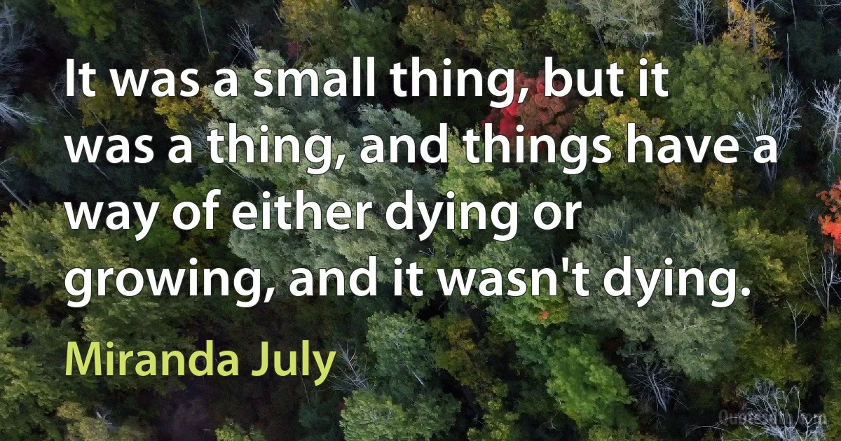 It was a small thing, but it was a thing, and things have a way of either dying or growing, and it wasn't dying. (Miranda July)