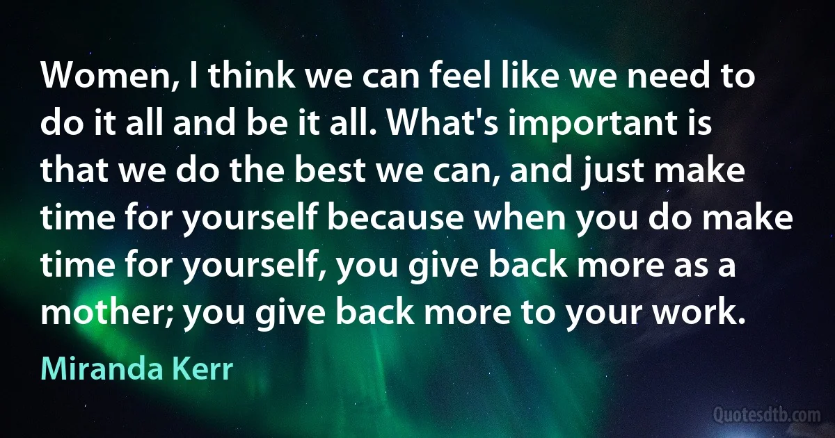 Women, I think we can feel like we need to do it all and be it all. What's important is that we do the best we can, and just make time for yourself because when you do make time for yourself, you give back more as a mother; you give back more to your work. (Miranda Kerr)