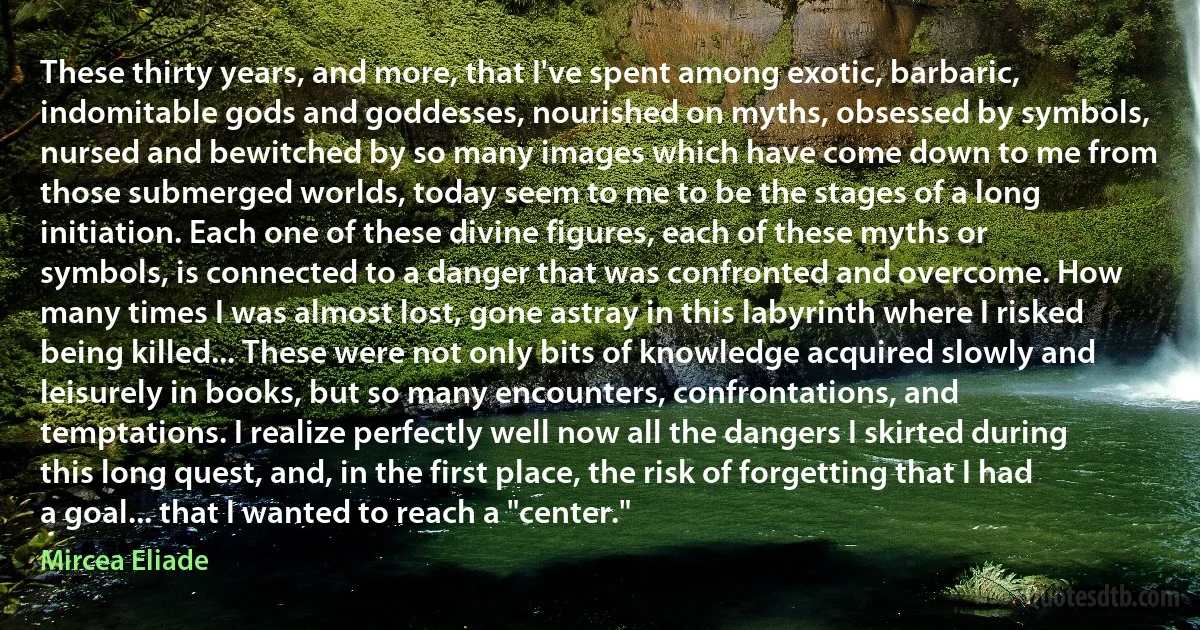 These thirty years, and more, that I've spent among exotic, barbaric, indomitable gods and goddesses, nourished on myths, obsessed by symbols, nursed and bewitched by so many images which have come down to me from those submerged worlds, today seem to me to be the stages of a long initiation. Each one of these divine figures, each of these myths or symbols, is connected to a danger that was confronted and overcome. How many times I was almost lost, gone astray in this labyrinth where I risked being killed... These were not only bits of knowledge acquired slowly and leisurely in books, but so many encounters, confrontations, and temptations. I realize perfectly well now all the dangers I skirted during this long quest, and, in the first place, the risk of forgetting that I had a goal... that I wanted to reach a "center." (Mircea Eliade)