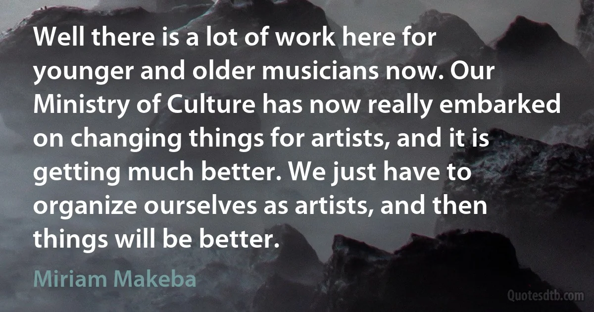 Well there is a lot of work here for younger and older musicians now. Our Ministry of Culture has now really embarked on changing things for artists, and it is getting much better. We just have to organize ourselves as artists, and then things will be better. (Miriam Makeba)