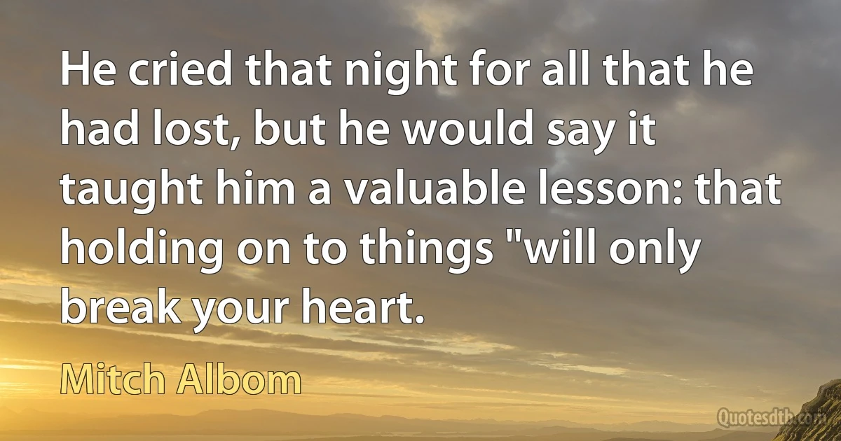 He cried that night for all that he had lost, but he would say it taught him a valuable lesson: that holding on to things "will only break your heart. (Mitch Albom)