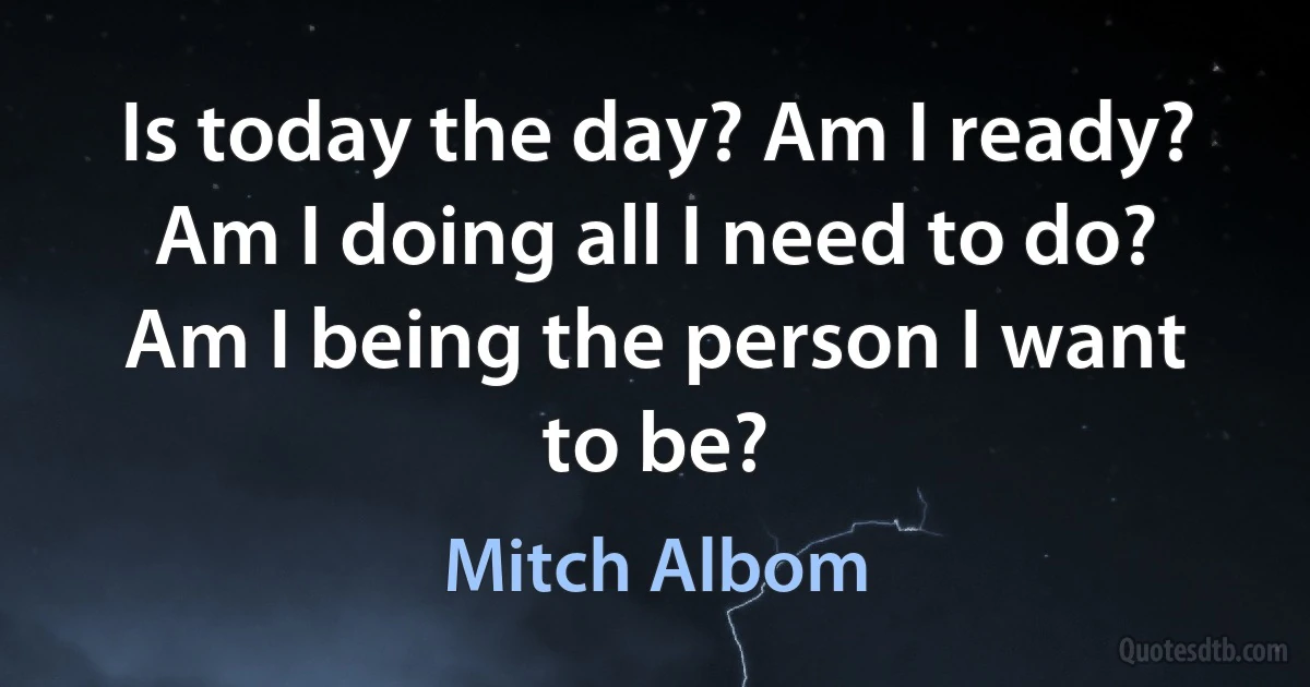 Is today the day? Am I ready? Am I doing all I need to do? Am I being the person I want to be? (Mitch Albom)