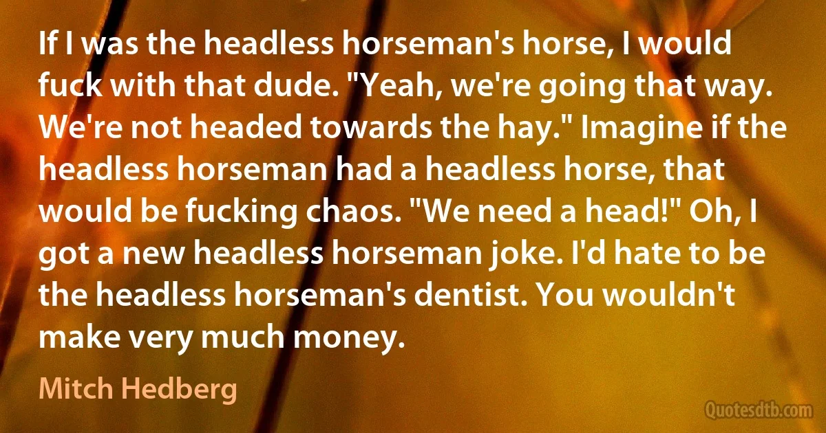 If I was the headless horseman's horse, I would fuck with that dude. "Yeah, we're going that way. We're not headed towards the hay." Imagine if the headless horseman had a headless horse, that would be fucking chaos. "We need a head!" Oh, I got a new headless horseman joke. I'd hate to be the headless horseman's dentist. You wouldn't make very much money. (Mitch Hedberg)