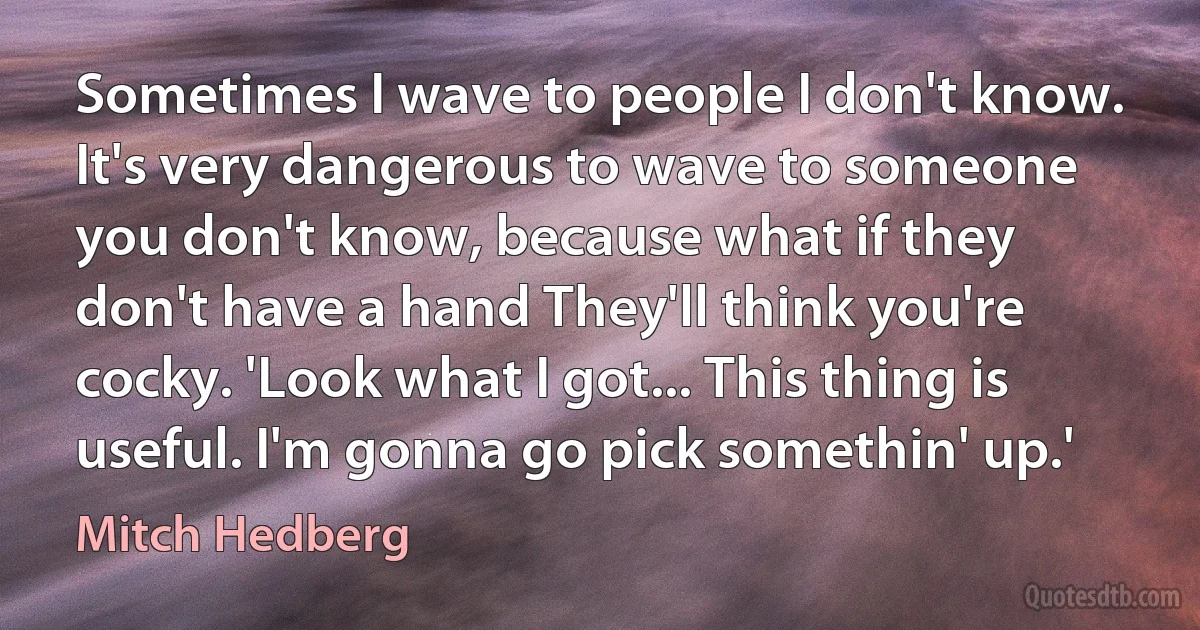 Sometimes I wave to people I don't know. It's very dangerous to wave to someone you don't know, because what if they don't have a hand They'll think you're cocky. 'Look what I got... This thing is useful. I'm gonna go pick somethin' up.' (Mitch Hedberg)