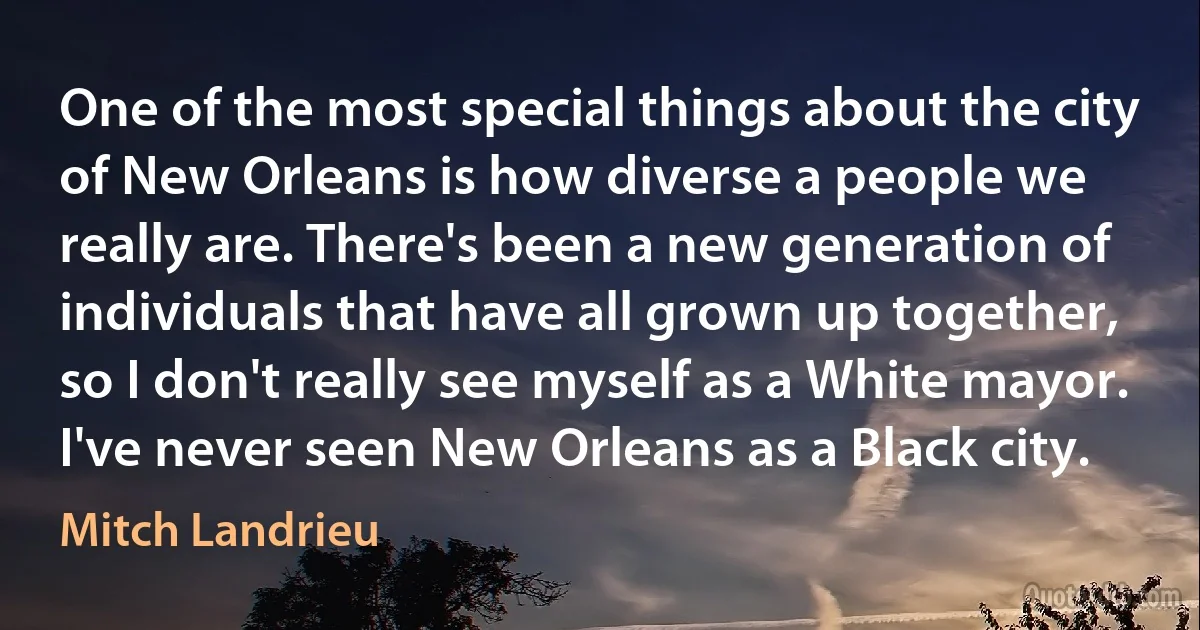 One of the most special things about the city of New Orleans is how diverse a people we really are. There's been a new generation of individuals that have all grown up together, so I don't really see myself as a White mayor. I've never seen New Orleans as a Black city. (Mitch Landrieu)