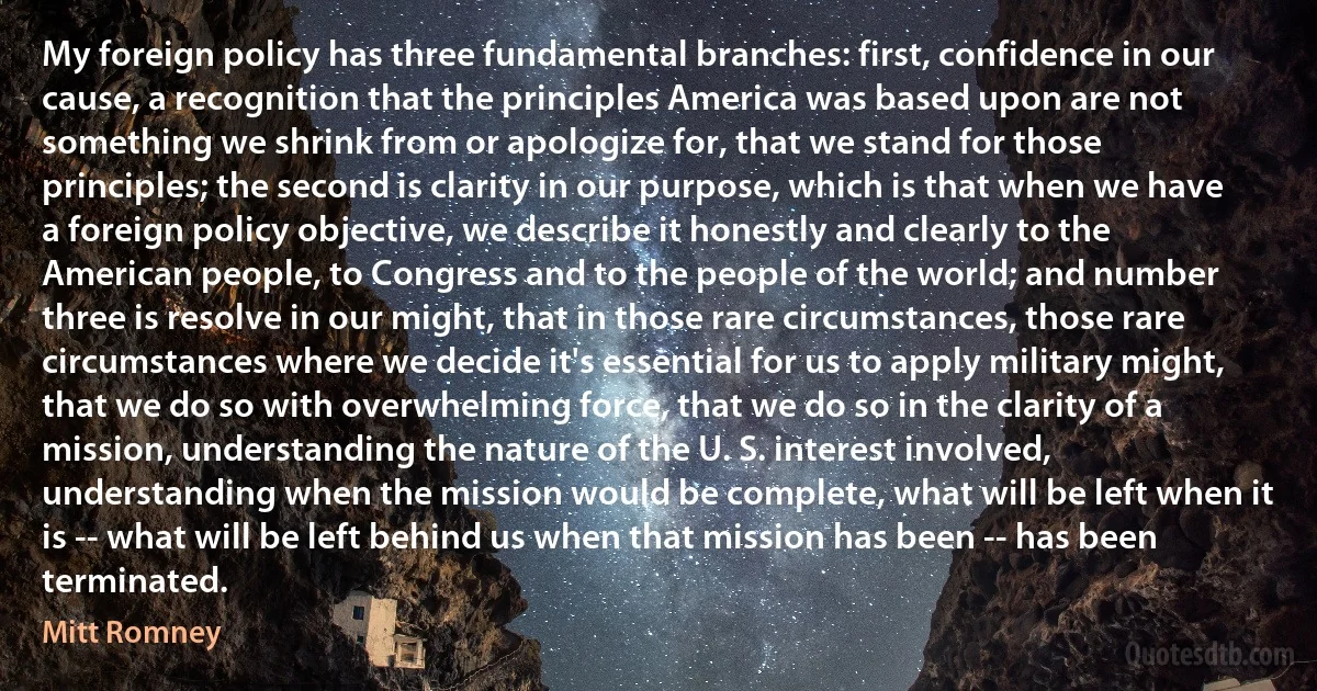 My foreign policy has three fundamental branches: first, confidence in our cause, a recognition that the principles America was based upon are not something we shrink from or apologize for, that we stand for those principles; the second is clarity in our purpose, which is that when we have a foreign policy objective, we describe it honestly and clearly to the American people, to Congress and to the people of the world; and number three is resolve in our might, that in those rare circumstances, those rare circumstances where we decide it's essential for us to apply military might, that we do so with overwhelming force, that we do so in the clarity of a mission, understanding the nature of the U. S. interest involved, understanding when the mission would be complete, what will be left when it is -- what will be left behind us when that mission has been -- has been terminated. (Mitt Romney)