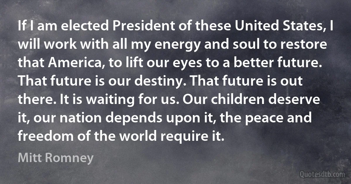 If I am elected President of these United States, I will work with all my energy and soul to restore that America, to lift our eyes to a better future. That future is our destiny. That future is out there. It is waiting for us. Our children deserve it, our nation depends upon it, the peace and freedom of the world require it. (Mitt Romney)