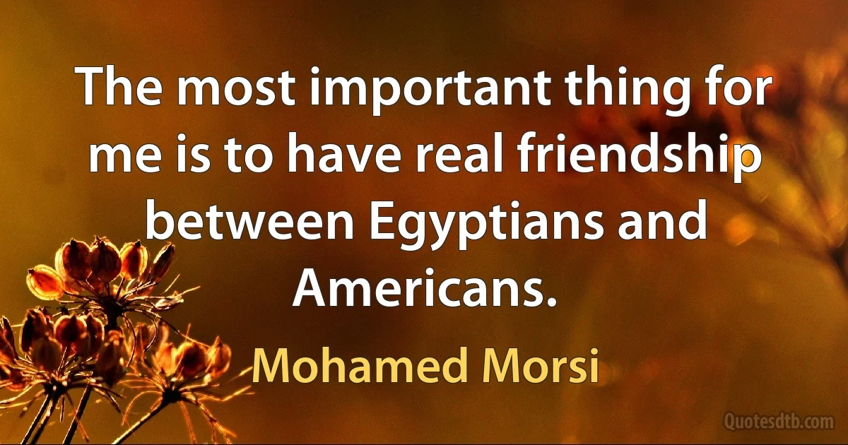 The most important thing for me is to have real friendship between Egyptians and Americans. (Mohamed Morsi)