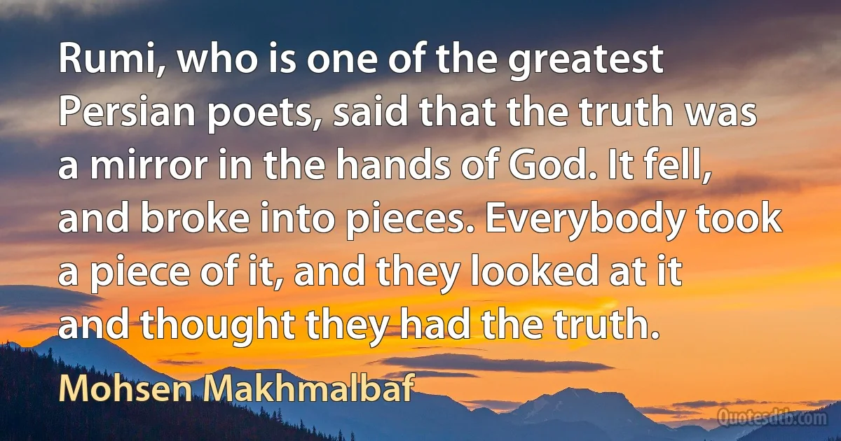 Rumi, who is one of the greatest Persian poets, said that the truth was a mirror in the hands of God. It fell, and broke into pieces. Everybody took a piece of it, and they looked at it and thought they had the truth. (Mohsen Makhmalbaf)