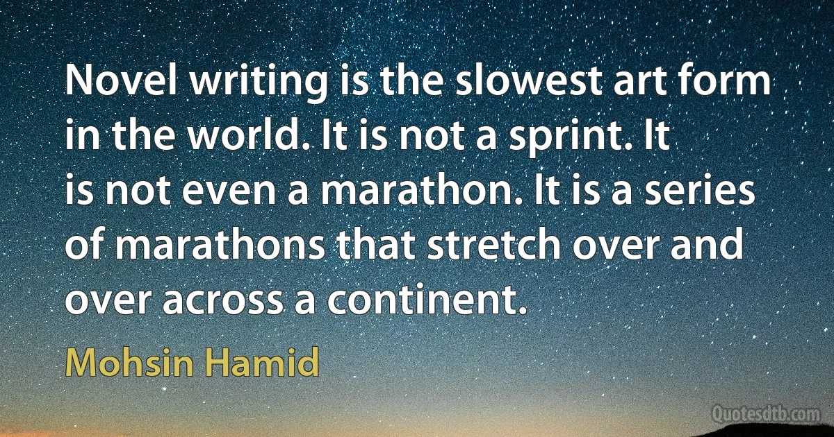 Novel writing is the slowest art form in the world. It is not a sprint. It is not even a marathon. It is a series of marathons that stretch over and over across a continent. (Mohsin Hamid)