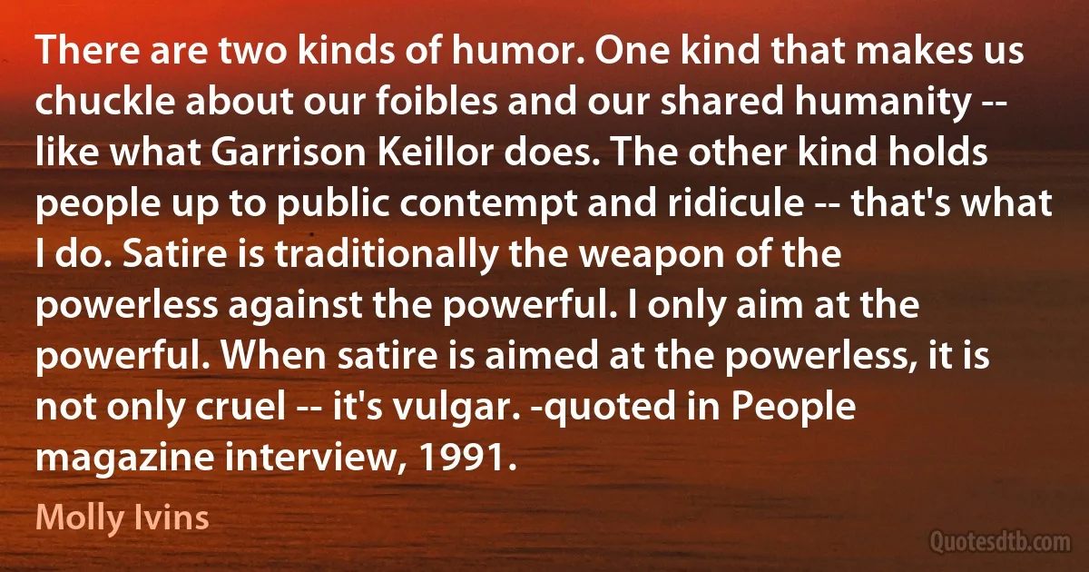 There are two kinds of humor. One kind that makes us chuckle about our foibles and our shared humanity -- like what Garrison Keillor does. The other kind holds people up to public contempt and ridicule -- that's what I do. Satire is traditionally the weapon of the powerless against the powerful. I only aim at the powerful. When satire is aimed at the powerless, it is not only cruel -- it's vulgar. -quoted in People magazine interview, 1991. (Molly Ivins)