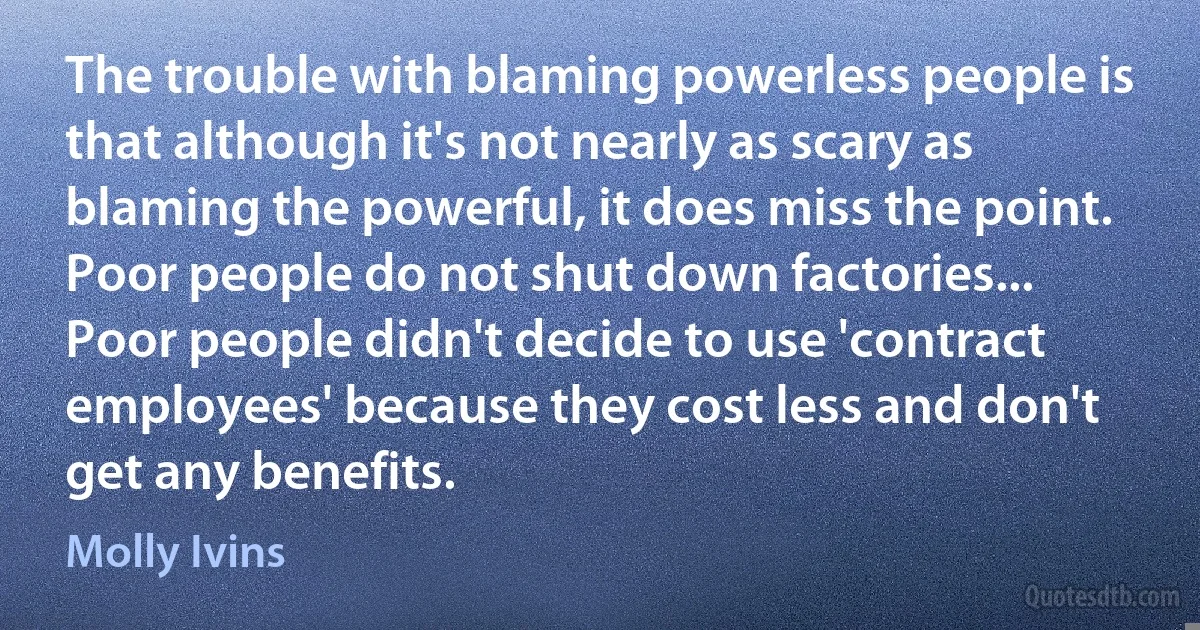 The trouble with blaming powerless people is that although it's not nearly as scary as blaming the powerful, it does miss the point. Poor people do not shut down factories... Poor people didn't decide to use 'contract employees' because they cost less and don't get any benefits. (Molly Ivins)