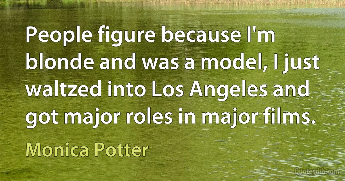 People figure because I'm blonde and was a model, I just waltzed into Los Angeles and got major roles in major films. (Monica Potter)