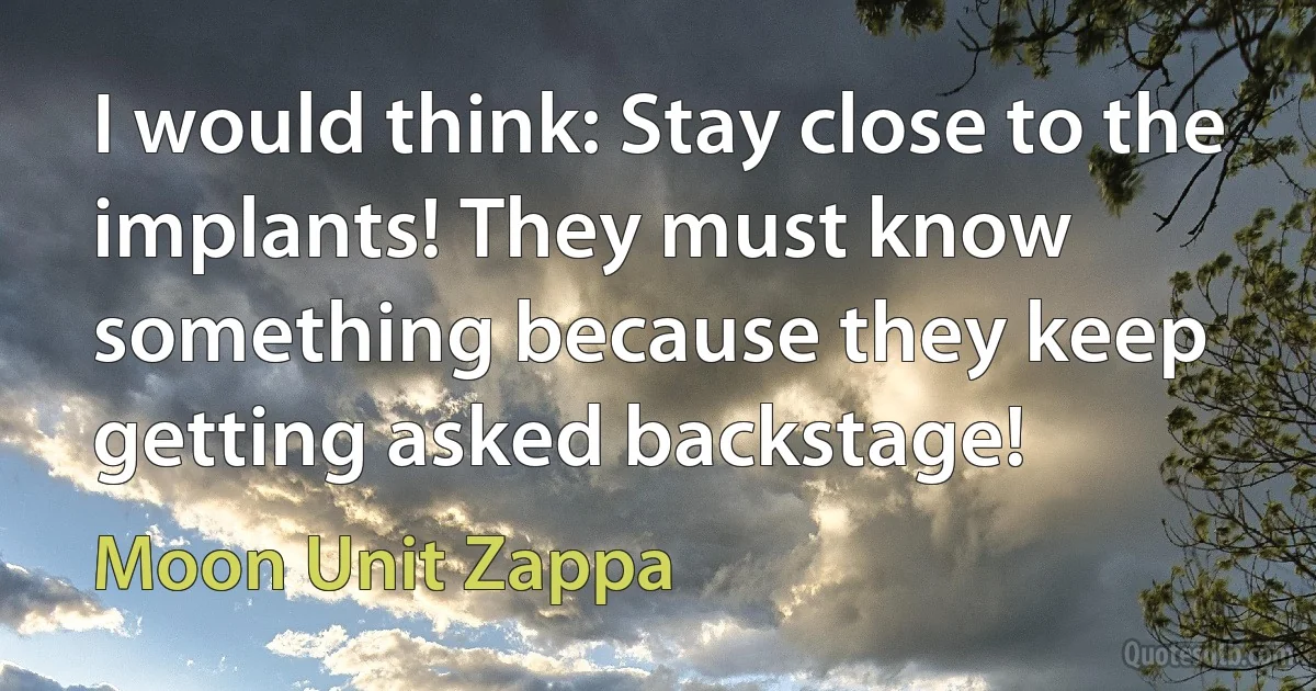 I would think: Stay close to the implants! They must know something because they keep getting asked backstage! (Moon Unit Zappa)