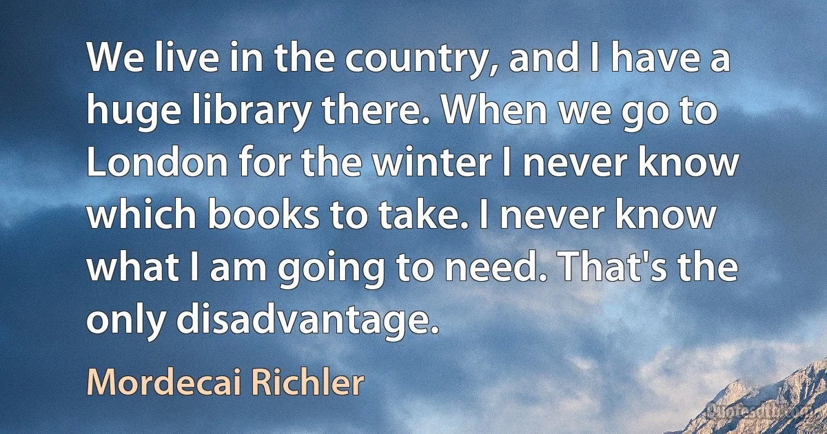 We live in the country, and I have a huge library there. When we go to London for the winter I never know which books to take. I never know what I am going to need. That's the only disadvantage. (Mordecai Richler)