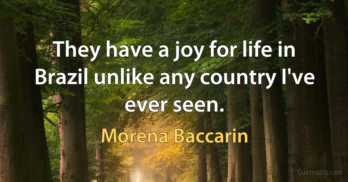 They have a joy for life in Brazil unlike any country I've ever seen. (Morena Baccarin)