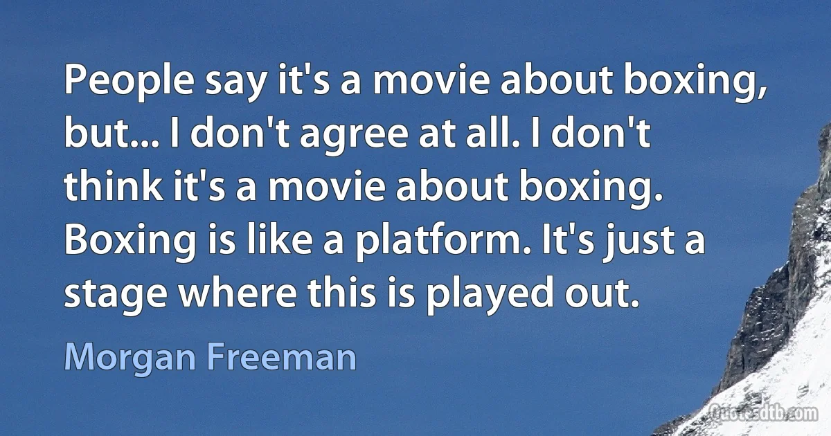 People say it's a movie about boxing, but... I don't agree at all. I don't think it's a movie about boxing. Boxing is like a platform. It's just a stage where this is played out. (Morgan Freeman)