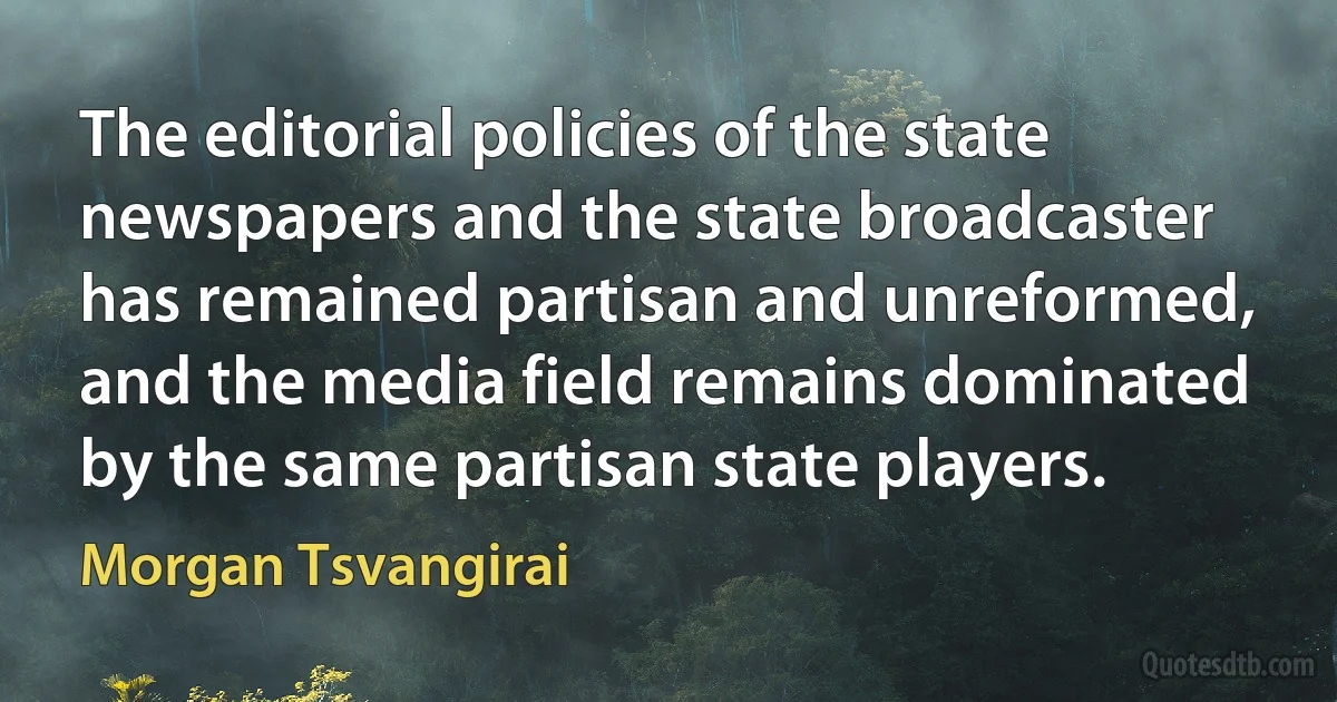 The editorial policies of the state newspapers and the state broadcaster has remained partisan and unreformed, and the media field remains dominated by the same partisan state players. (Morgan Tsvangirai)