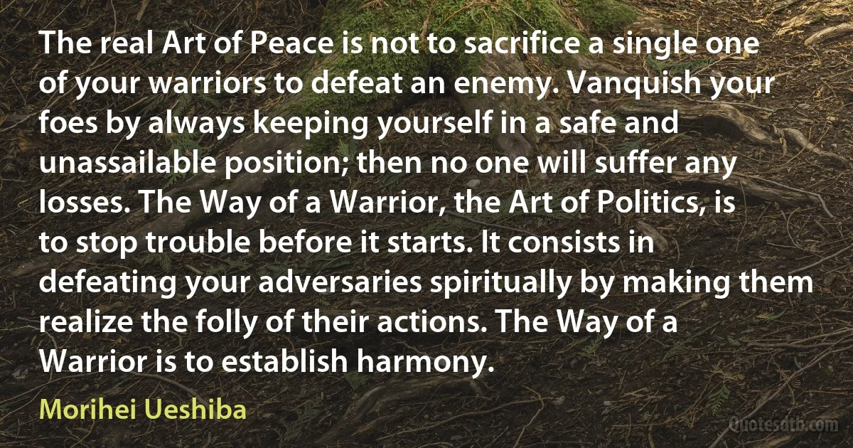 The real Art of Peace is not to sacrifice a single one of your warriors to defeat an enemy. Vanquish your foes by always keeping yourself in a safe and unassailable position; then no one will suffer any losses. The Way of a Warrior, the Art of Politics, is to stop trouble before it starts. It consists in defeating your adversaries spiritually by making them realize the folly of their actions. The Way of a Warrior is to establish harmony. (Morihei Ueshiba)