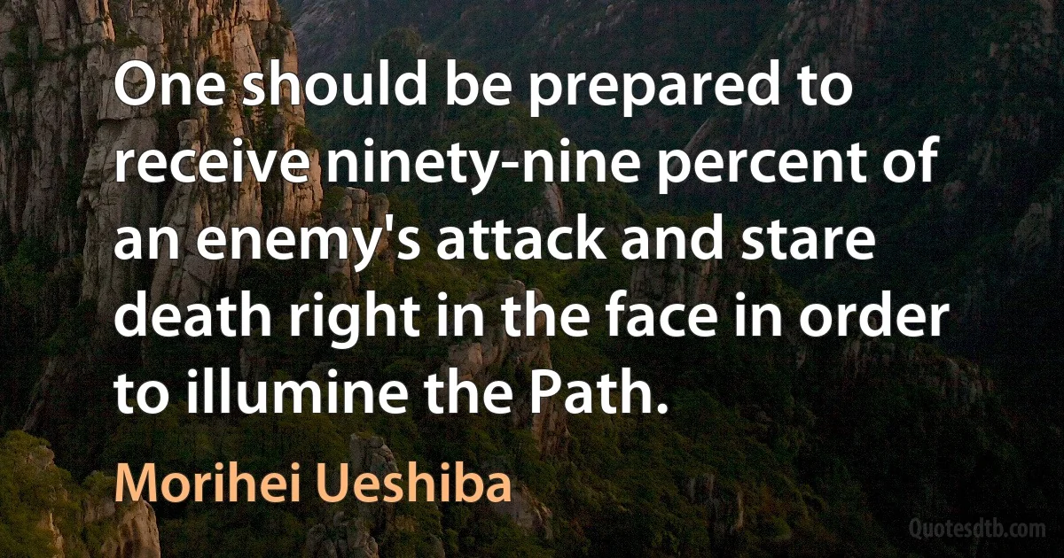 One should be prepared to receive ninety-nine percent of an enemy's attack and stare death right in the face in order to illumine the Path. (Morihei Ueshiba)