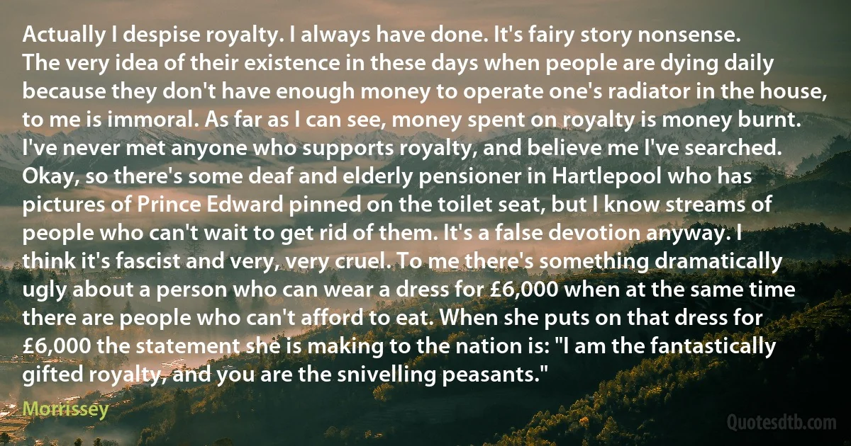 Actually I despise royalty. I always have done. It's fairy story nonsense. The very idea of their existence in these days when people are dying daily because they don't have enough money to operate one's radiator in the house, to me is immoral. As far as I can see, money spent on royalty is money burnt. I've never met anyone who supports royalty, and believe me I've searched. Okay, so there's some deaf and elderly pensioner in Hartlepool who has pictures of Prince Edward pinned on the toilet seat, but I know streams of people who can't wait to get rid of them. It's a false devotion anyway. I think it's fascist and very, very cruel. To me there's something dramatically ugly about a person who can wear a dress for £6,000 when at the same time there are people who can't afford to eat. When she puts on that dress for £6,000 the statement she is making to the nation is: "I am the fantastically gifted royalty, and you are the snivelling peasants." (Morrissey)