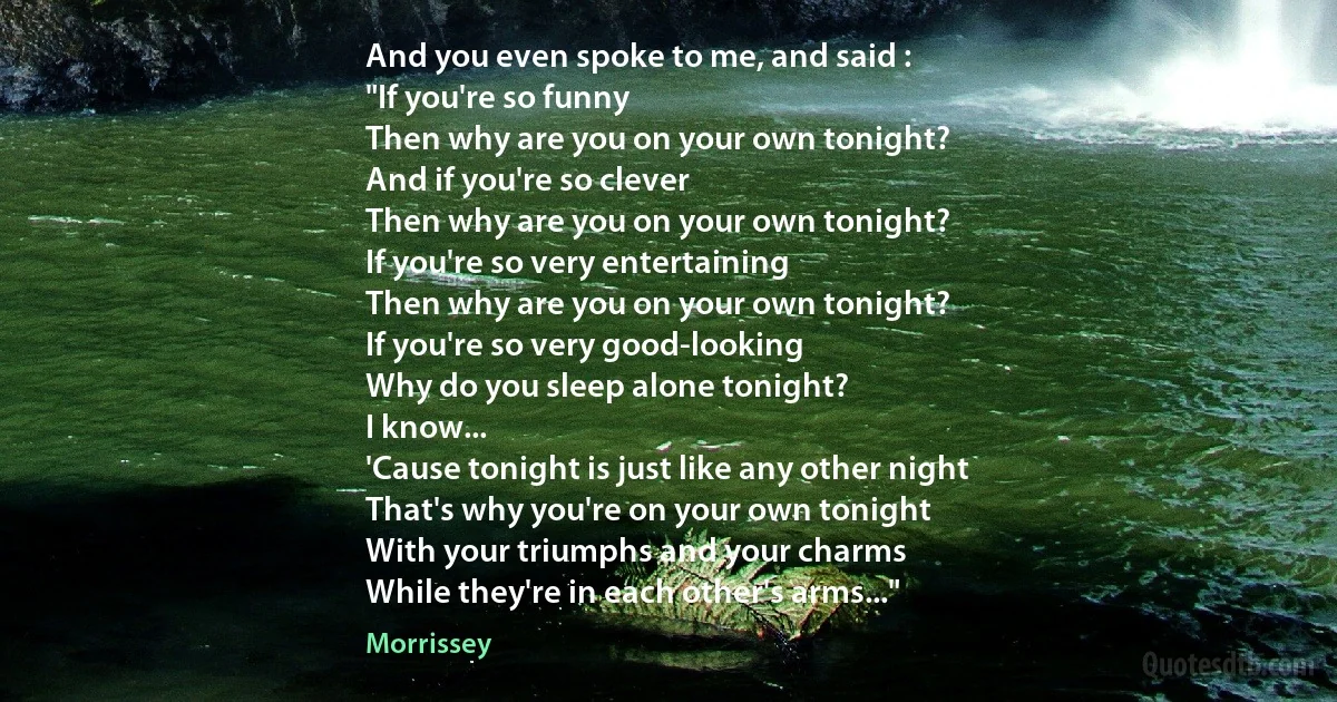 And you even spoke to me, and said :
"If you're so funny
Then why are you on your own tonight?
And if you're so clever
Then why are you on your own tonight?
If you're so very entertaining
Then why are you on your own tonight?
If you're so very good-looking
Why do you sleep alone tonight?
I know...
'Cause tonight is just like any other night
That's why you're on your own tonight
With your triumphs and your charms
While they're in each other's arms..." (Morrissey)