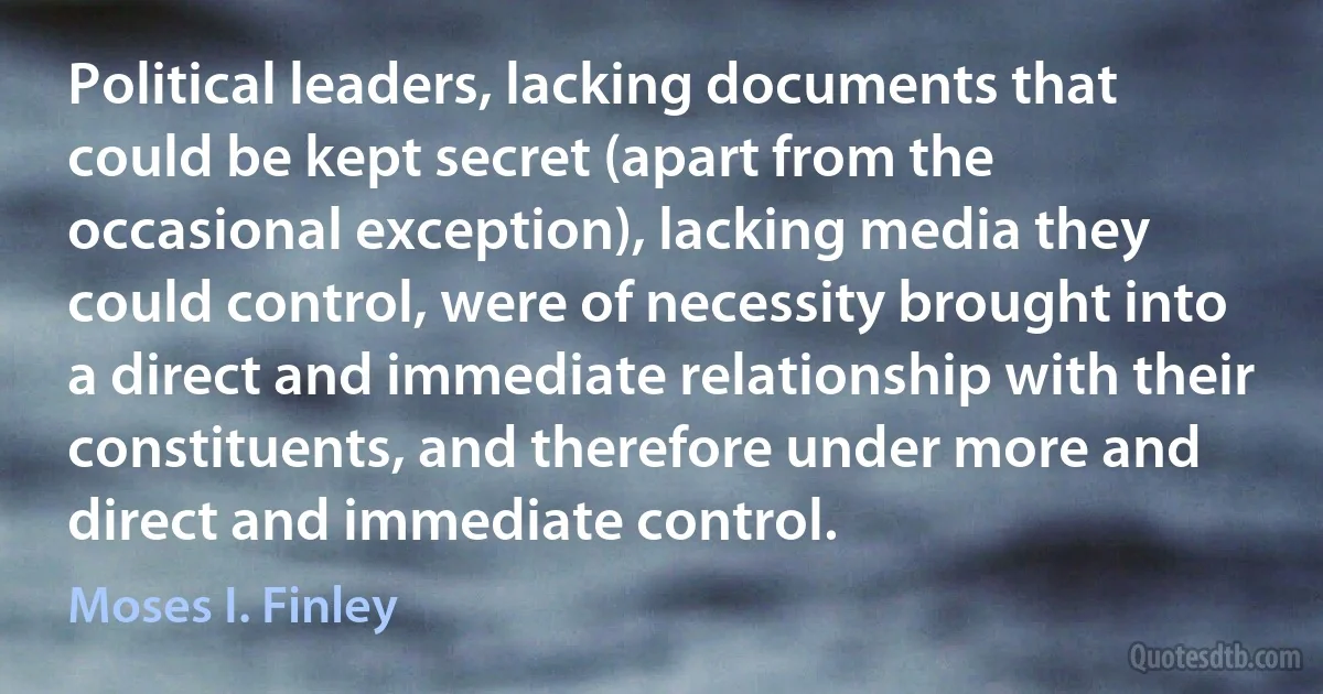 Political leaders, lacking documents that could be kept secret (apart from the occasional exception), lacking media they could control, were of necessity brought into a direct and immediate relationship with their constituents, and therefore under more and direct and immediate control. (Moses I. Finley)