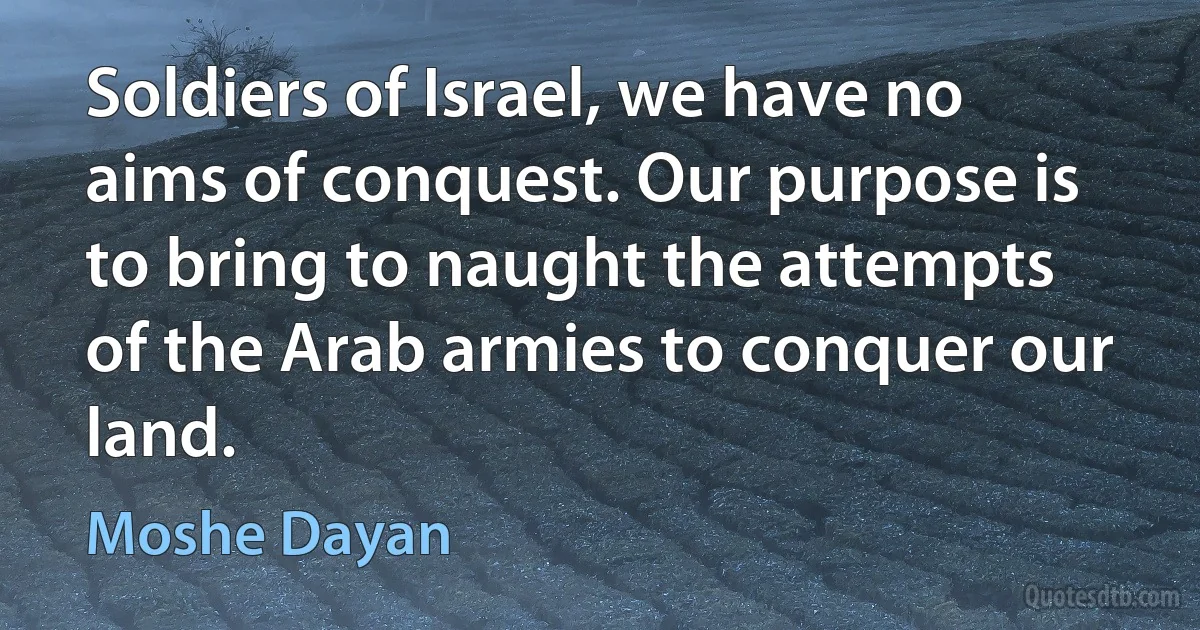 Soldiers of Israel, we have no aims of conquest. Our purpose is to bring to naught the attempts of the Arab armies to conquer our land. (Moshe Dayan)