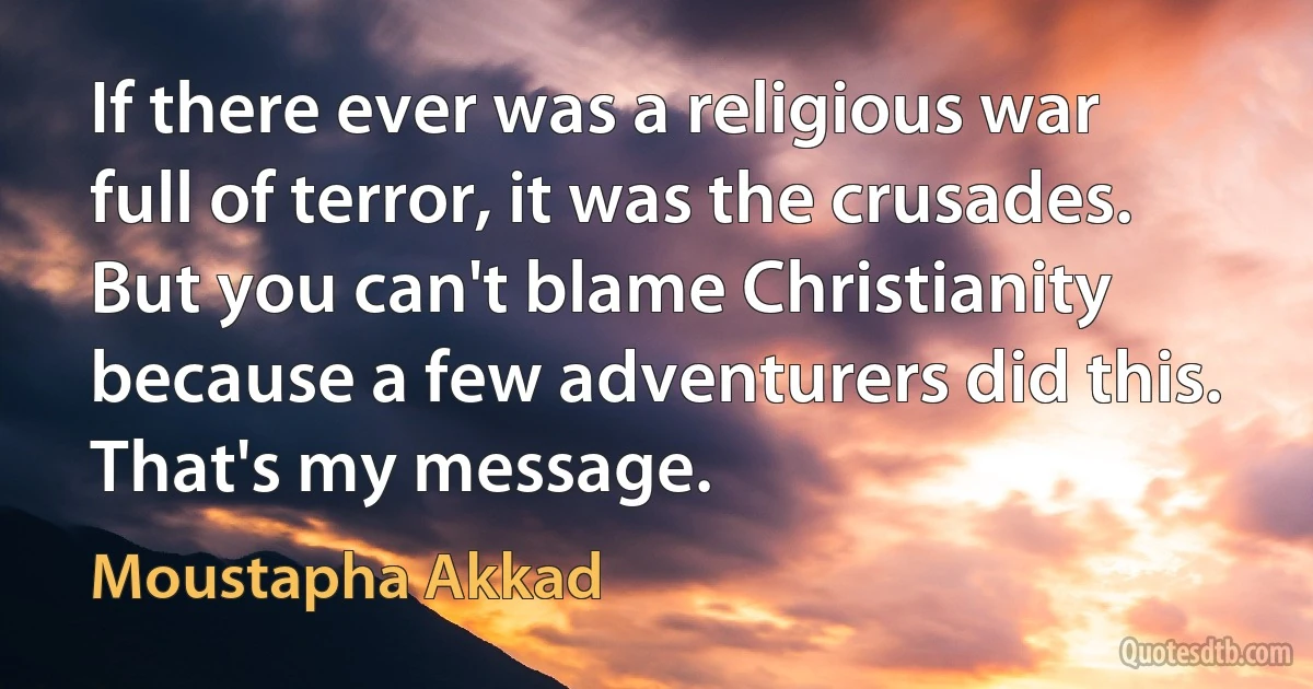 If there ever was a religious war full of terror, it was the crusades. But you can't blame Christianity because a few adventurers did this. That's my message. (Moustapha Akkad)